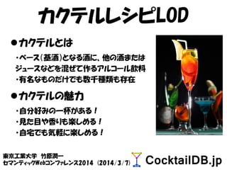 カクテルレシピLOD
東京工業大学 竹原潤一
セマンティックWebコンファレンス2014 (2014/3/7)
カクテルとは
・ベース（基酒）となる酒に、他の酒または
ジュースなどを混ぜて作るアルコール飲料
・有名なものだけでも数千種類も存在
カクテルの魅力
・自分好みの一杯がある！
・見た目や香りも楽しめる！
・自宅でも気軽に楽しめる！
 