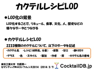 カクテルレシピLOD
LOD化の背景
LOD化することで、リキュール、食事、文化、人、歴史などの
様々なデータとつながる
カクテルレシピLOD
2233種類のカクテルについて、以下のデータを記述
・カクテル名 ・レシピ（材料名、分量） ・度数 ・甘さ ・飾り付け
・グラス ・色 ・スタイル ・製法 ・作者 ・賞 ・カクテル名の意味
東京工業大学 竹原潤一
セマンティックWebコンファレンス2014 (2014/3/7)
 