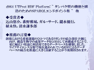 ◆受賞者◆
込山悠介, 番野雅城, ガル・サード, 鑓水優行,
植木快, 清水謙多郎
◆推薦の言葉◆
創薬における重要課題のひとつであるリガンドの結合部位予測に
向け、構造生物学の成果データをLODとして再構成することで、
更に幅広い用途に利活用できるデータベースを構築しました。
ライフサイエンス分野で現在進められているRDFによるデータ
ベースの統合化推進に大きく貢献することが今後期待されます。
 