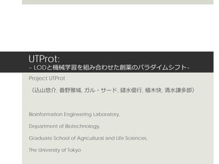 UTProt:
~ LODと機械学習を組み合わせた創薬のパラダイムシフト~
Project UTProt
（込山悠介, 番野雅城, ガル・サード, 鑓水優行, 植木快, 清水謙多郎）
Bioinformation Engineering Laboratory,
Department of Biotechnology,
Graduate School of Agricultural and Life Sciences,
The University of Tokyo
 