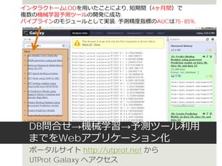 DB問合せ→機械学習→予測ツール利用
までをWebアプリケーション化
ポータルサイト http://utprot.net から
UTProt Galaxy へアクセス
インタラクトームLODを用いたことにより, 短期間（4ヶ月間）で
複数の機械学習予測ツールの開発に成功.
パイプラインのモジュールとして実装. 予測精度指標のAUCは75~85%.
 