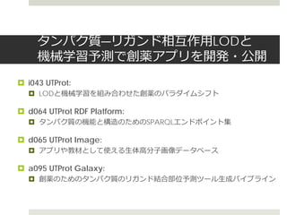 タンパク質―リガンド相互作用LODと
機械学習予測で創薬アプリを開発・公開
 i043 UTProt:
 LODと機械学習を組み合わせた創薬のパラダイムシフト
 d064 UTProt RDF Platform:
 タンパク質の機能と構造のためのSPARQLエンドポイント集
 d065 UTProt Image:
 アプリや教材として使える生体高分子画像データベース
 a095 UTProt Galaxy:
 創薬のためのタンパク質のリガンド結合部位予測ツール生成パイプライン
 