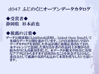 ◆受賞者◆
静岡県 杉本直也
◆推薦の言葉◆
データ公開基盤にLinkDataも活用し、Linked Open Dataとして
多様なデータ公開を進めています。この自治体ならではの
データカタログを利用した作品が既に複数応募されており、
本チャレンジで意図した異なる作者の作品同士が繋がる仕
組み作りにも貢献頂きました。本データが観光や防災に有用
なアプリなどからますます活用されることを祈念するとともに、
委員会として感謝の気持ちも込めて本賞を授与したいと思い
ます。
 