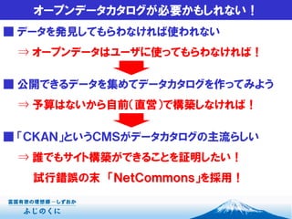 オープンデータカタログが必要かもしれない！
■ データを発見してもらわなければ使われない
⇒ オープンデータはユーザに使ってもらわなければ！
■ 公開できるデータを集めてデータカタログを作ってみよう
⇒ 予算はないから自前（直営）で構築しなければ！
■ 「ＣＫＡＮ」というＣＭＳがデータカタログの主流らしい
⇒ 誰でもサイト構築ができることを証明したい！
試行錯誤の末 「ＮｅｔＣｏｍｍｏｎｓ」を採用！
 