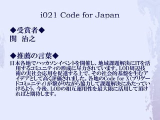 ◆受賞者◆
関 治之
◆推薦の言葉◆
日本各地でハッカソンイベントを開催し、地域課題解決にITを活
用するコミュニティの形成に尽力されています。LOD周辺技
術の実社会応用を促進する上で、その社会的基盤を生むア
イデアとして高く評価されました。各地のCode for X（ブリゲー
ドコミュニティ）が繋がりながら協力して課題解決にあたってい
けるよう、今後、LODの相互運用性を最大限に活用して頂け
ればと期待します。
 