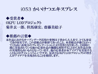 ◆受賞者◆
OKPU LODプロジェクト
菊井玄一郎、但馬康宏、齋藤美絵子
◆推薦の言葉◆
本作品におけるオープンデータ活用の事例は子供から大人まで、とても身近
であり切実です。この着眼点が新鮮であったこと、本着眼点が強く伝わっ
てくる高い表現力のプレゼンテーションにより受賞となりました。と同時に
既に実装されている他の応募作品の機能も利用することから本作品自体
の実現性も高いものとなっています。他の応募者が本アイデアを実装する
こともLODチャレンジらしいですが、是非ともOKPULODプロジェクトの皆さ
んがアイデアを実現されることを期待します。
 