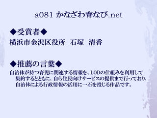◆受賞者◆
横浜市金沢区役所 石塚 清香
◆推薦の言葉◆
自治体が持つ育児に関連する情報を、LODの仕組みを利用して
集約するとともに、自ら住民向けサービスの提供まで行っており、
自治体による行政情報の活用に一石を投じる作品です。
 