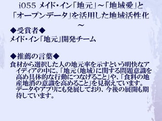 ◆受賞者◆
メイド・イン「地元」開発チーム
◆推薦の言葉◆
食材から選択した人の地元率を示すという明快なア
イディアの中に、「地元（地域）に関する問題意識を
高め具体的な行動につなげること」や、「食料の地
産地消の意識を高めること」を見据えています。
データやアプリにも発展しており、今後の展開も期
待しています。
 