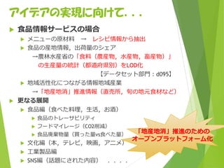 アイデアの実現に向けて．．．
 食品情報サービスの場合
 メニューの原材料 → レシピ情報から抽出
 食品の産地情報，出荷量のシェア
→農林水産省の「食料（農産物，水産物，畜産物）」
の生産量の統計（都道府県別）をLOD化
【データセット部門：d095】
 地域活性化につながる情報地域産業
→「地産地消」推進情報（直売所，旬の地元食材など）
 更なる展開
 食品編（食べた料理，生活，お酒）
 食品のトレーサビリティ
 フードマイレージ（CO2削減）
 食品廃棄物量（買った量vs食べた量）
 文化編（本，テレビ，映画，アニメ）
 工業製品編
 SNS編（話題にされた内容） ．．．．
「地産地消」推進のための
オープンプラットフォーム化
 