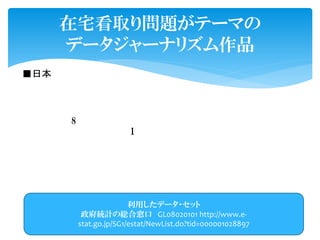■日本で のデータジャーナリズム普及を目指して作成 した
実験 サイト で す。
テーマ は「在宅看取り問題」を選ん で います。
日本人 の約 8割は自宅 で 看取られる事を望ん で いますが、 実際 に
自宅 で 看取られる方は約 1割 で す 。
このような希望場所 で 最期を迎える事が で きない「死に場所難
民」が増加しています 。
この 問題をクローズアップし、紹介します。
在宅看取り問題がテーマの
データジャーナリズム作品
利用したデータ・セット
政府統計の総合窓口 GL08020101 http://www.e-
stat.go.jp/SG1/estat/NewList.do?tid=000001028897
 