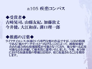 ◆受賞者◆
古崎晃司，山縣友紀，加藤敦丈
今井健，大江和彦，溝口理一郎
◆推薦の言葉◆
ライフサイエンス・医療という専門分野の作品ですが、LODの特徴
である「他のデータセットとつなげる」ことによって、画像情報を
含めた統合的な情報閲覧が可能となっており、 他分野へも応用
可能な点を評価して優秀賞に選考いたしました。今後、本分野
における知識基盤の整備と活用が、更に促進されることを期待
します。
 