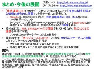 まとめ・今後の展開
• 「疾患連鎖LOD」を他のデータセットとつなげることで「疾患に関する様々
な情報を統合的に閲覧」できるサービスを開発した．
– DBpedia（日本語/英語）を介した，疾患の概要表示，ICD，Meshなど既存
コード体系へのリンク
– ライフサイエンス統合データベースセンターが提供しているBodyPart3Dとの
連携による，疾患影響範囲（関連する部位）の３D画像を表示
• 技術的には，RDF，SPARQLベースで開発されているため，他のLODとの
連携も同様に可能
– リンク先のLOD/データベースの追加作業中．
• 最新版では，「各モジュールをAPI化」しており，他のWebサービスと連携
したアプリケーションの開発が可能
– マウス表現型DBと連携したシステムの開発中
– 他の分野でのシステム開発に利用できるような汎用化も検討中
謝辞：
本研究の一部は，日本学術振興会の最先端研究開発支援プログラムおよび厚生
労働省医療知識基盤研究開発事業により，助成を受けたものである．
これらの研究・開発に参加された方々，特に，疾患オントロジー記述のご尽力と臨
床医学的な知識の提供を頂いた東大病院の臨床医の先生方（大友夏子先生，林
亜紀先生，松村貴由先生，桜井亮太先生，寺田さとみ先生，脇嘉代先生ら）に心
よりの感謝致します．
公開ページ http://lodc.med-ontology.jp/
プロジェクトHP http://www.med-ontology.jp/
 