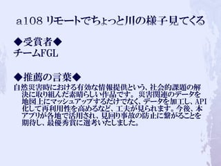 ◆受賞者◆
チームFGL
◆推薦の言葉◆
自然災害時における有効な情報提供という、社会的課題の解
決に取り組んだ素晴らしい作品です。 災害関連のデータを
地図上にマッシュアップするだけでなく、データを加工し、API
化して再利用性を高めるなど、工夫が見られます。今後、本
アプリが各地で活用され、見回り事故の防止に繋がることを
期待し、最優秀賞に選考いたしました。
 