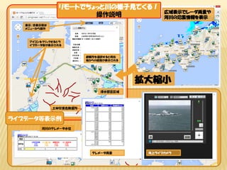 避難所を選択すると現在
地からの経路が表示される
アイコンをクリックするとラ
イブデータ等が表示される
土砂災害危険箇所
浸水想定区域
表示/非表示等は
メニューから操作
広域表示でレーダ雨量や
河川の氾濫情報を表示
拡大縮小
ライブデータ等表示例
河川のテレメータ水位
テレメータ雨量
リモートでちょっと川の様子見てくる！
操作説明
海上ライブカメラ
 
