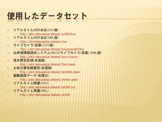 使用したデータセット
 リアルタイム川の水位(CSV版)
 http://udct-data.aigid.jp/dataset/suii2013csv
 リアルタイム川の水位(KML版)
 http://udct-data.aigid.jp/dataset/river
 ライブカメラ(全国)(CSV版)
 http://udct-data.aigid.jp/dataset/livecamera2013tsv
 沿岸域情報提供システム(MICS)ライブカメラ(全国) (KML版)
 http://udct-data.aigid.jp/dataset/mics-livecam
 浸水想定区域(全国版)
 http://udct-data.aigid.jp/dataset/flood-japan
 土砂災害危険箇所(全国版)
 http://udct-data.aigid.jp/dataset/landslide-japan
 避難施設データ(全国分)
 http://udct-data.aigid.jp/dataset/shelter-japan
 リアルタイム雨量(CSV)
 http://udct-data.aigid.jp/dataset/rainfall-csv
 リアルタイム雨量(KML)
 http://udct-data.aigid.jp/dataset/rainfall
 