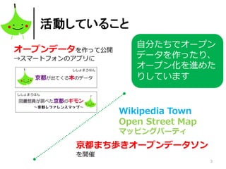 3
活動していること
オープンデータを作って公開
→スマートフォンのアプリに
京都まち歩きオープンデータソン
を開催
Wikipedia Town
Open Street Map
マッピングパーティ
自分たちでオープン
データを作ったり、
オープン化を進めた
りしています
 