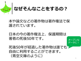 5
なぜそんなことをするの？
本や論文などの著作物は著作権法で保
護されています。
日本の今の著作権法上、保護期間は
著者の死後50年です。
死後50年が経過した著作物は誰でも
自由に利用することができます。
（青空文庫のように）
オープンな
データに！
 