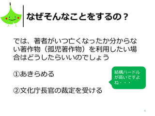 6
なぜそんなことをするの？
では、著者がいつ亡くなったか分からな
い著作物（孤児著作物）を利用したい場
合はどうしたらいいのでしょう
①あきらめる
②文化庁長官の裁定を受ける
結構ハードル
が高いですよ
ね・・・
 