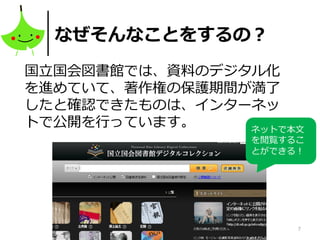 7
なぜそんなことをするの？
国立国会図書館では、資料のデジタル化
を進めていて、著作権の保護期間が満了
したと確認できたものは、インターネッ
トで公開を行っています。 ネットで本文
を閲覧するこ
とができる！
 