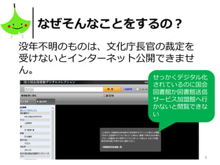 8
なぜそんなことをするの？
没年不明のものは、文化庁長官の裁定を
受けないとインターネット公開できませ
ん。
せっかくデジタル化
されているのに国会
図書館か図書館送信
サービス加盟館へ行
かないと閲覧できな
い
 