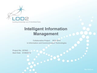 Creating Knowledge out of Interlinked Data




                      Intelligent Information
                            Management
                                 Collaborative Project 2010-2014
                         in Information and Communication Technologies



       Project No. 257943
       Start Date 01/09/2010




                                                                         http://lod2.eu
EU-FP7 LOD2 Project Overview . 02.09.2010 . Page 1                        http://lod2.eu
 