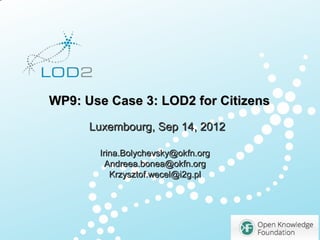 Creating Knowledge out of Interlinked Data




      WP9: Use Case 3: LOD2 for Citizens
                   Luxembourg, Sep 14, 2012

                       Irina.Bolychevsky@okfn.org
                         Andreea.bonea@okfn.org
                          Krzysztof.wecel@i2g.pl




                                                          1

LOD2 Presentation . 02.09.2010 . Page               http://lod2
 