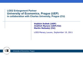LOD2 Enlargement Partner University of Economics, Prague (UEP) in collaboration with Charles University, Prague (CU) Vojt ěch Svátek (UEP) Jindřich Mynarz (UEP/CU) Martin Nečaský (CU) LOD2 Plenary, Leuven , September  19 ,  20 11 