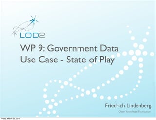 Creating Knowledge out of Interlinked Data




                         WP 9: Government Data
                         Use Case - State of Play



                                                                      Friedrich Lindenberg
                                                                           Open Knowledge Foundation
          LOD2 Presentation . 02.09.2010 . Page                                             http://lod2.eu

Friday, March 25, 2011
 