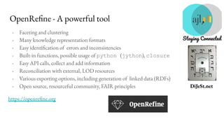 DiJeSt.net
OpenRefine - A powerful tool
- Faceting and clustering
- Many knowledge representation formats
- Easy identification of errors and inconsistencies
- Built-in functions, possible usage of python (jython), closure
- Easy API calls, collect and add information
- Reconciliation with external, LOD resources
- Various exporting options, including generation of linked data (RDFs)
- Open source, resourceful community, FAIR principles
https://openrefine.org
 