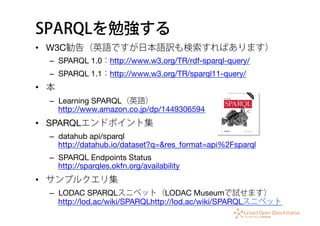 SPARQLを勉強する
•  W3C勧告（英語ですが日本語訳も検索すればあります）
–  SPARQL 1.0：http://www.w3.org/TR/rdf-sparql-query/
–  SPARQL 1.1：http://www.w3.org/TR/sparql11-query/
•  本
–  Learning SPARQL（英語） 
http://www.amazon.co.jp/dp/1449306594
•  SPARQLエンドポイント集
–  datahub api/sparql
http://datahub.io/dataset?q=&res_format=api%2Fsparql
–  SPARQL Endpoints Status 
http://sparqles.okfn.org/availability
•  サンプルクエリ集
–  LODAC SPARQLスニペット（LODAC Museumで試せます） 
http://lod.ac/wiki/SPARQLhttp://lod.ac/wiki/SPARQLスニペット
 