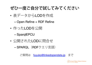 ぜひ一度ご自分で試してみてください
•  表データからLODを作成
– Open Reﬁne + RDF Reﬁne
•  作ったLODを公開
– SparqlEPCU
•  公開されたLODに問合せ
– SPARQL（RDFクエリ言語）
ご質問は fuyuko@linkedopendata.jp まで
 