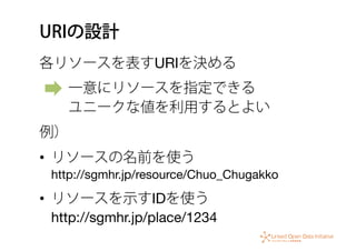 URIの設計
各リソースを表すURIを決める
  一意にリソースを指定できる 
  ユニークな値を利用するとよい
例）
•  リソースの名前を使う 
http://sgmhr.jp/resource/Chuo_Chugakko
•  リソースを示すIDを使う 
http://sgmhr.jp/place/1234
 