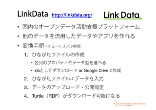 LinkData http://linkdata.org/
•  国内のオープンデータ活動支援プラットフォーム
•  他のデータを流用したデータやアプリを作れる
•  変換手順（チュートリアル参照）
1.  ひながたファイルの作成
•  各列のプロパティやデータ型を選べる
•  xlsとしてダウンロード or Google Driveに作成
2.  ひながたファイルにデータを入力
3.  データのアップロード・公開設定
4.  Turtle（RDF）がダウンロード可能になる
 