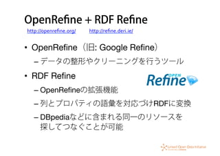OpenReﬁne + RDF Reﬁne
•  OpenReﬁne（旧: Google Reﬁne）
– データの整形やクリーニングを行うツール
•  RDF Reﬁne
– OpenReﬁneの拡張機能
– 列とプロパティの語彙を対応づけRDFに変換
– DBpediaなどに含まれる同一のリソースを 
探してつなぐことが可能
http://openreﬁne.org/ http://reﬁne.deri.ie/
 