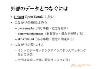外部のデータとつなぐには
•  Linked Open Dataにしたい
•  つながりの種類は色々
–  owl:sameAs（同じ事物・概念を指す）
–  dcterms:references（ある事物・概念を参照する）
–  skos:related（ある事物・概念に関連する）
•  つながりの見つけ方
–  オントロジーマッチングやインスタンスマッチング
などの研究
–  今回は単純に字面の類似性によって探す
 