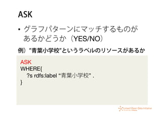 ASK
•  グラフパターンにマッチするものが
あるかどうか（YES/NO）
ASK 
WHERE{ 
?s rdfs:label “青葉小学校” .  
}
例） 青葉小学校 というラベルのリソースがあるか
 