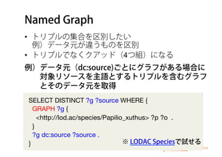 Named Graph
•  トリプルの集合を区別したい 
例）データ元が違うものを区別
•  トリプルでなくクアッド（4つ組）になる
SELECT DISTINCT ?g ?source WHERE {
GRAPH ?g {
<http://lod.ac/species/Papilio_xuthus> ?p ?o .
}
?g dc:source ?source .
}
例）データ元（dc:source)ごとにグラフがある場合に
  対象リソースを主語とするトリプルを含むグラフ
  とそのデータ元を取得
※ LODAC Speciesで試せる
 