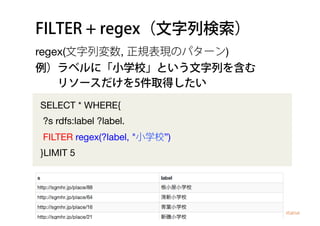 FILTER + regex（文字列検索）
SELECT * WHERE{
?s rdfs:label ?label.
FILTER regex(?label, "小学校”)
}LIMIT 5
regex(文字列変数, 正規表現のパターン)
例）ラベルに「小学校」という文字列を含む
  リソースだけを5件取得したい
 