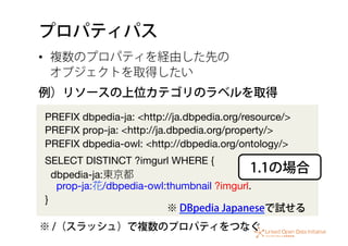 プロパティパス
•  複数のプロパティを経由した先の 
オブジェクトを取得したい
PREFIX dbpedia-ja: <http://ja.dbpedia.org/resource/>
PREFIX prop-ja: <http://ja.dbpedia.org/property/>
PREFIX dbpedia-owl: <http://dbpedia.org/ontology/>
SELECT DISTINCT ?imgurl WHERE {
dbpedia-ja:東京都 
prop-ja:花/dbpedia-owl:thumbnail ?imgurl.
}
例）リソースの上位カテゴリのラベルを取得
1.1の場合
※ /（スラッシュ）で複数のプロパティをつなぐ
※ DBpedia Japaneseで試せる
 