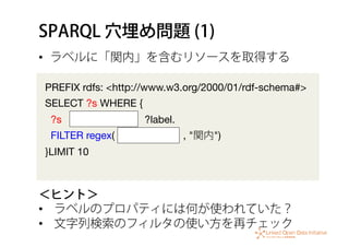 SPARQL 穴埋め問題 (1)
•  ラベルに「関内」を含むリソースを取得する
＜ヒント＞
•  ラベルのプロパティには何が使われていた？
•  文字列検索のフィルタの使い方を再チェック
PREFIX rdfs: <http://www.w3.org/2000/01/rdf-schema#>
SELECT ?s WHERE {
?s ?label.
FILTER regex( , "関内")
}LIMIT 10
 