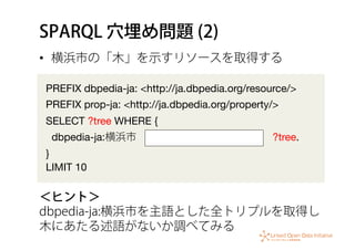 SPARQL 穴埋め問題 (2)
•  横浜市の「木」を示すリソースを取得する
PREFIX dbpedia-ja: <http://ja.dbpedia.org/resource/>
PREFIX prop-ja: <http://ja.dbpedia.org/property/>
SELECT ?tree WHERE {
dbpedia-ja:横浜市             ?tree.
} 
LIMIT 10
＜ヒント＞
dbpedia-ja:横浜市を主語とした全トリプルを取得し
木にあたる述語がないか調べてみる
 