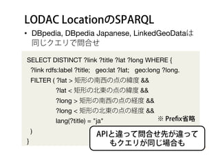 LODAC LocationのSPARQL
•  DBpedia, DBpedia Japanese, LinkedGeoDataは
同じクエリで問合せ
SELECT DISTINCT ?link ?title ?lat ?long WHERE {
?link rdfs:label ?title; geo:lat ?lat; geo:long ?long.
FILTER ( ?lat > 矩形の南西の点の緯度 &&
?lat < 矩形の北東の点の緯度 &&
?long > 矩形の南西の点の経度 &&
?long < 矩形の北東の点の経度 &&
lang(?title) = "ja"
)
}
APIと違って問合せ先が違って
もクエリが同じ場合も
※ Preﬁx省略
 