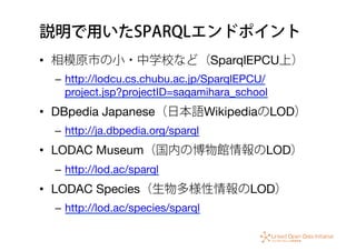 説明で用いたSPARQLエンドポイント
•  相模原市の小・中学校など（SparqlEPCU上）
–  http://lodcu.cs.chubu.ac.jp/SparqlEPCU/
project.jsp?projectID=sagamihara_school
•  DBpedia Japanese（日本語WikipediaのLOD）
–  http://ja.dbpedia.org/sparql
•  LODAC Museum（国内の博物館情報のLOD）
–  http://lod.ac/sparql
•  LODAC Species（生物多様性情報のLOD）
–  http://lod.ac/species/sparql
 