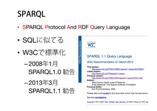 SPARQL
•  SPARQL Protocol And RDF Query Language
•  SQLに似てる 
•  W3Cで標準化
– 2008年1月 
SPARQL1.0 勧告
– 2013年3月 
SPARQL1.1 勧告
 