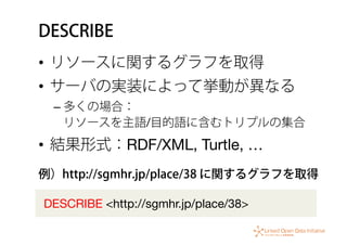 DESCRIBE
•  リソースに関するグラフを取得
•  サーバの実装によって挙動が異なる
– 多くの場合： 
リソースを主語/目的語に含むトリプルの集合
•  結果形式：RDF/XML, Turtle, …
DESCRIBE <http://sgmhr.jp/place/38>
例）http://sgmhr.jp/place/38 に関するグラフを取得
 