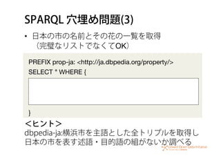 SPARQL 穴埋め問題(3)
•  日本の市の名前とその花の一覧を取得 
（完璧なリストでなくてOK）
PREFIX prop-ja: <http://ja.dbpedia.org/property/>
SELECT * WHERE {


...