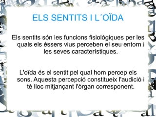 ELS SENTITS I L´OÏDA
Els sentits són les funcions fisiològiques per les
quals els éssers vius perceben el seu entorn i
les seves característiques.
L'oïda és el sentit pel qual hom percep els
sons. Aquesta percepció constitueix l'audició i
té lloc mitjançant l'òrgan corresponent.
 