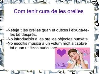 Com tenir cura de les orelles
-Neteja´t les orelles quan et dutxes i eixuga-te-
les bé després.
-No introdueixis a les orelles objectes punxats.
-No escoltis música a un volum molt alt,sobre
tot quan utilitzes auriculars.
 