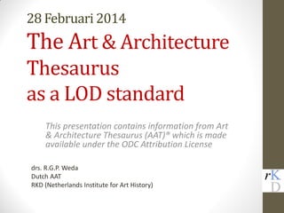 28 Februari 2014
The Art & Architecture
Thesaurus
as a LOD standard
This presentation contains information from Art
& Architecture Thesaurus (AAT)® which is made
available under the ODC Attribution License
drs. R.G.P. Weda
Dutch AAT
RKD (Netherlands Institute for Art History)
 