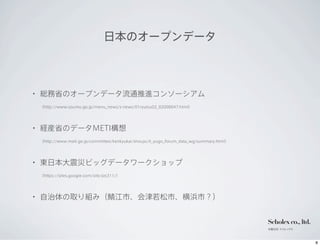 日本のオープンデータ



         •    総務省のオープンデータ流通推進コンソーシアム
              （http://www.soumu.go.jp/menu_news/s-news/01ryutsu02_02000047.html）




         •    経産省のデータMETI構想
              （http://www.meti.go.jp/committee/kenkyukai/shoujo/it_yugo_forum_data_wg/summary.html）




         •    東日本大震災ビッグデータワークショップ
              （https://sites.google.com/site/prj311/）




         •    自治体の取り組み（鯖江市、会津若松市、横浜市？）


                                                                                                      Scholex co., ltd.
                                                                                                      有限会社 スコレックス




12年10月9日火曜日
 